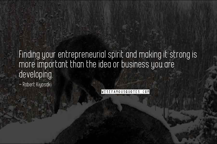 Robert Kiyosaki Quotes: Finding your entrepreneurial spirit and making it strong is more important than the idea or business you are developing.