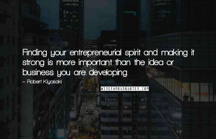 Robert Kiyosaki Quotes: Finding your entrepreneurial spirit and making it strong is more important than the idea or business you are developing.