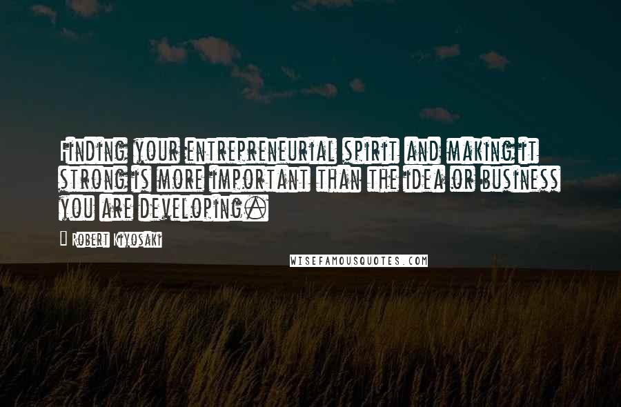 Robert Kiyosaki Quotes: Finding your entrepreneurial spirit and making it strong is more important than the idea or business you are developing.