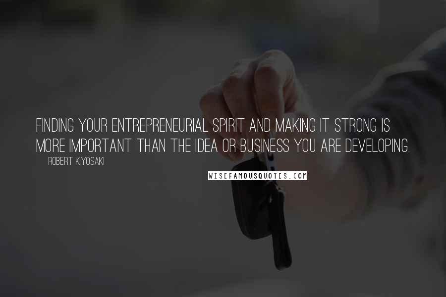 Robert Kiyosaki Quotes: Finding your entrepreneurial spirit and making it strong is more important than the idea or business you are developing.