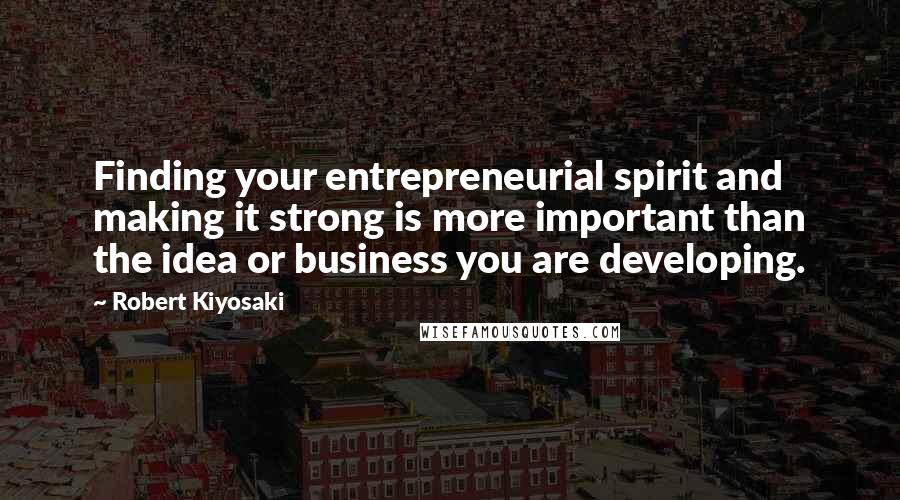 Robert Kiyosaki Quotes: Finding your entrepreneurial spirit and making it strong is more important than the idea or business you are developing.