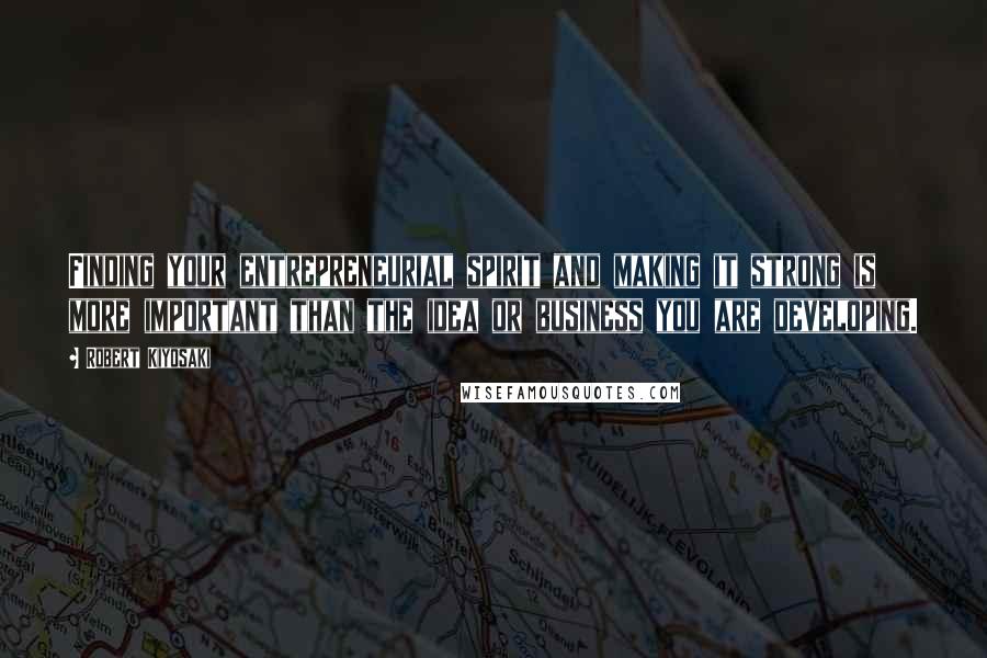 Robert Kiyosaki Quotes: Finding your entrepreneurial spirit and making it strong is more important than the idea or business you are developing.
