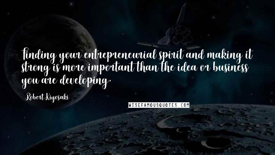 Robert Kiyosaki Quotes: Finding your entrepreneurial spirit and making it strong is more important than the idea or business you are developing.