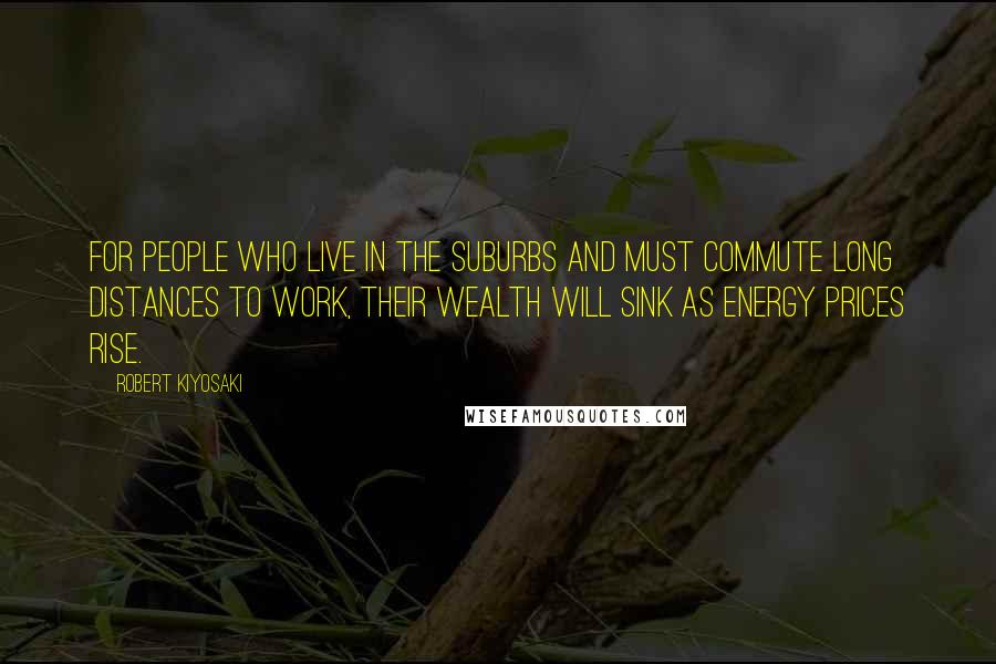 Robert Kiyosaki Quotes: For people who live in the suburbs and must commute long distances to work, their wealth will sink as energy prices rise.