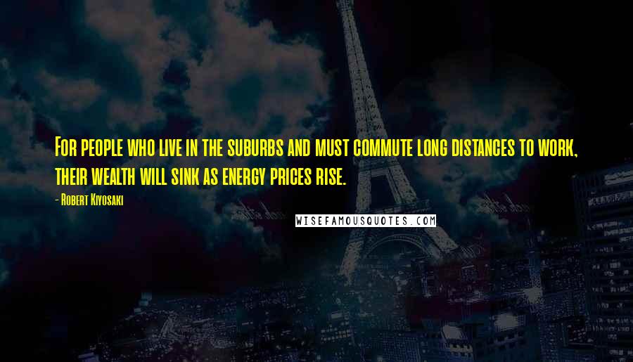 Robert Kiyosaki Quotes: For people who live in the suburbs and must commute long distances to work, their wealth will sink as energy prices rise.