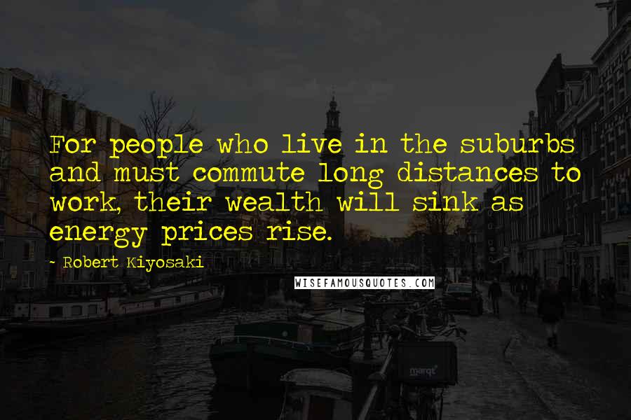 Robert Kiyosaki Quotes: For people who live in the suburbs and must commute long distances to work, their wealth will sink as energy prices rise.