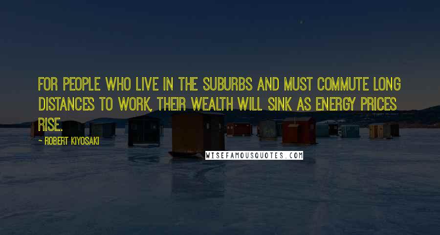 Robert Kiyosaki Quotes: For people who live in the suburbs and must commute long distances to work, their wealth will sink as energy prices rise.