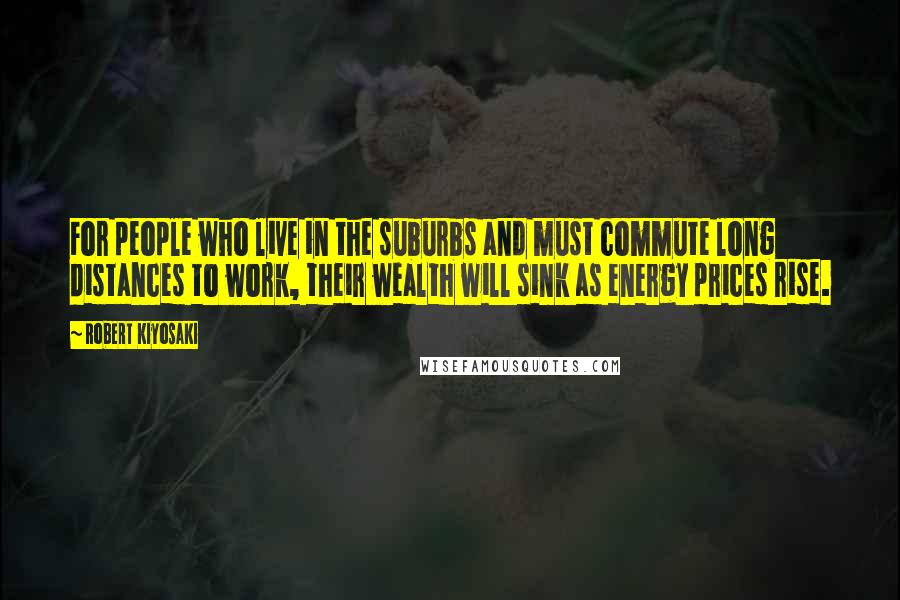 Robert Kiyosaki Quotes: For people who live in the suburbs and must commute long distances to work, their wealth will sink as energy prices rise.