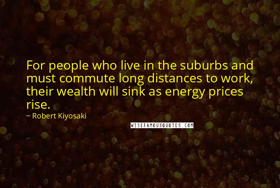 Robert Kiyosaki Quotes: For people who live in the suburbs and must commute long distances to work, their wealth will sink as energy prices rise.