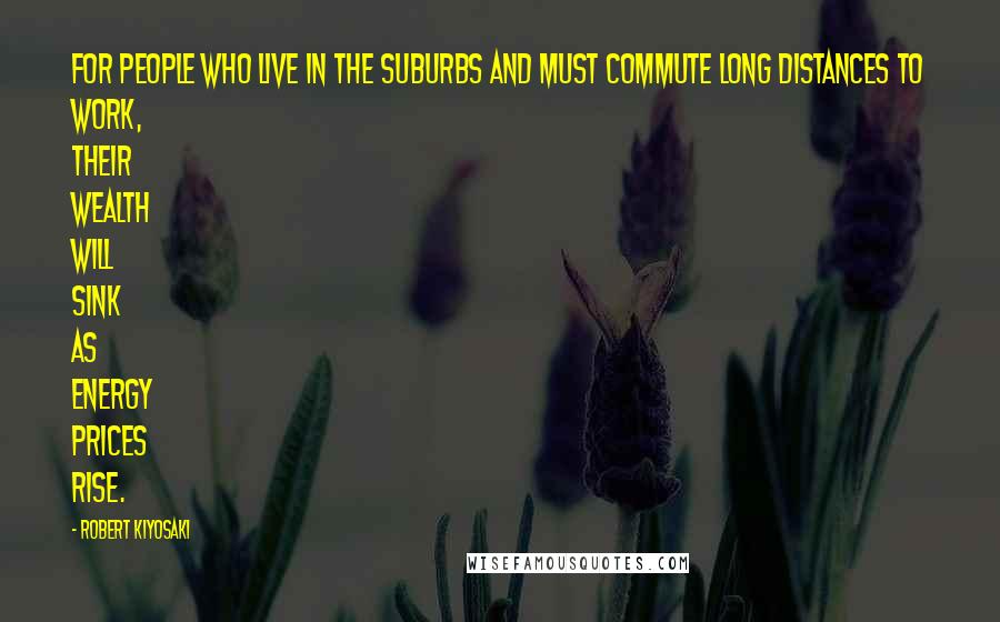 Robert Kiyosaki Quotes: For people who live in the suburbs and must commute long distances to work, their wealth will sink as energy prices rise.