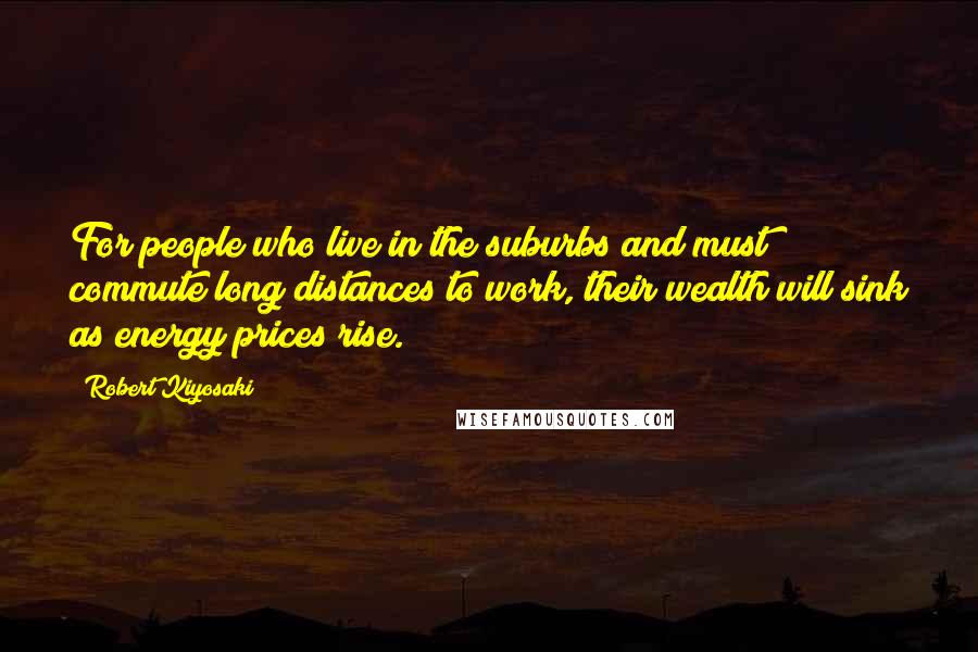 Robert Kiyosaki Quotes: For people who live in the suburbs and must commute long distances to work, their wealth will sink as energy prices rise.