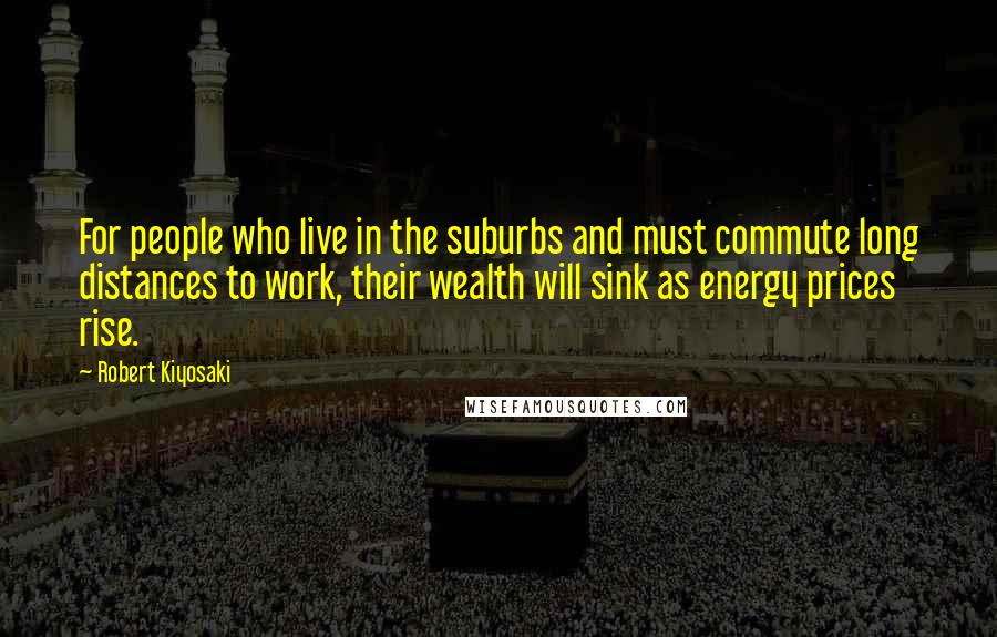 Robert Kiyosaki Quotes: For people who live in the suburbs and must commute long distances to work, their wealth will sink as energy prices rise.