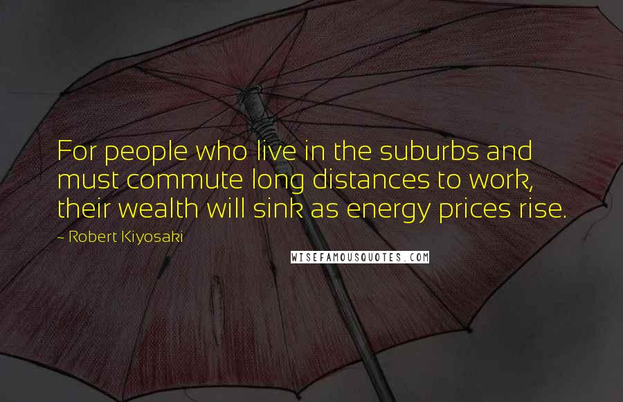 Robert Kiyosaki Quotes: For people who live in the suburbs and must commute long distances to work, their wealth will sink as energy prices rise.