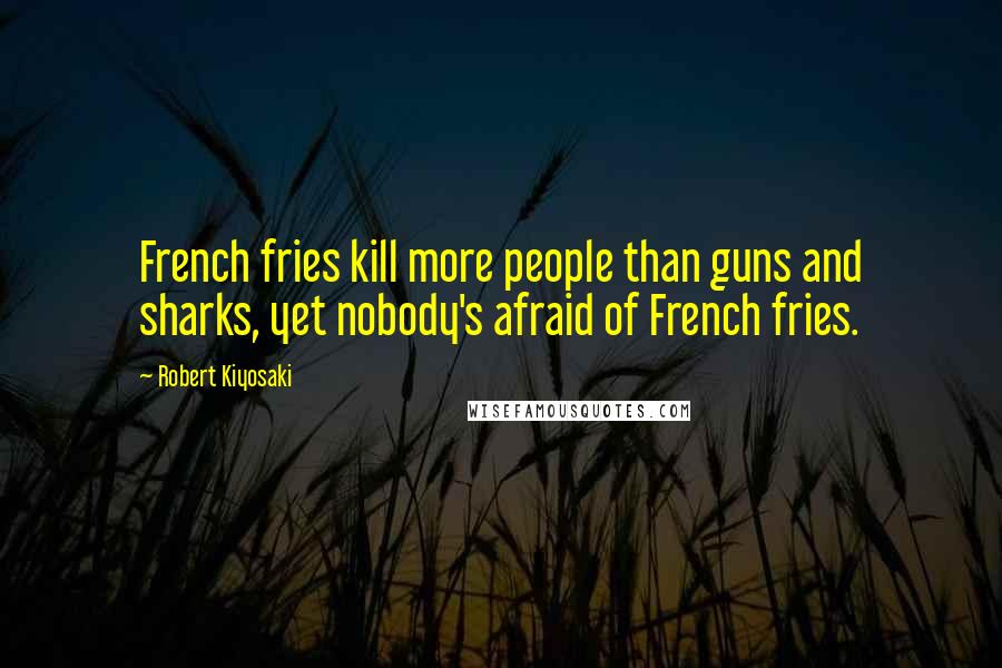 Robert Kiyosaki Quotes: French fries kill more people than guns and sharks, yet nobody's afraid of French fries.