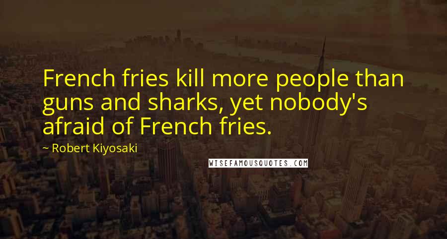 Robert Kiyosaki Quotes: French fries kill more people than guns and sharks, yet nobody's afraid of French fries.