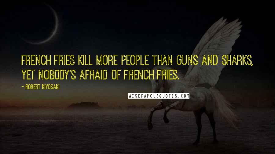 Robert Kiyosaki Quotes: French fries kill more people than guns and sharks, yet nobody's afraid of French fries.