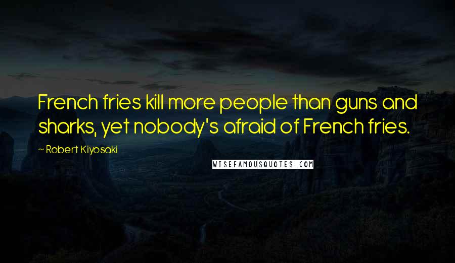 Robert Kiyosaki Quotes: French fries kill more people than guns and sharks, yet nobody's afraid of French fries.