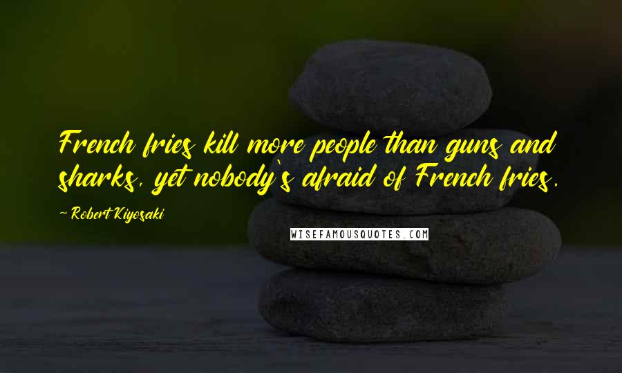 Robert Kiyosaki Quotes: French fries kill more people than guns and sharks, yet nobody's afraid of French fries.