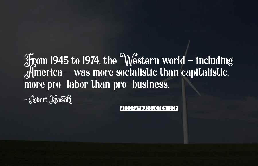 Robert Kiyosaki Quotes: From 1945 to 1974, the Western world - including America - was more socialistic than capitalistic, more pro-labor than pro-business.