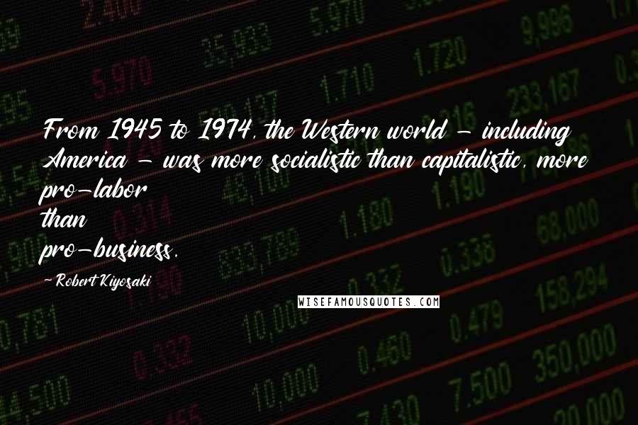 Robert Kiyosaki Quotes: From 1945 to 1974, the Western world - including America - was more socialistic than capitalistic, more pro-labor than pro-business.