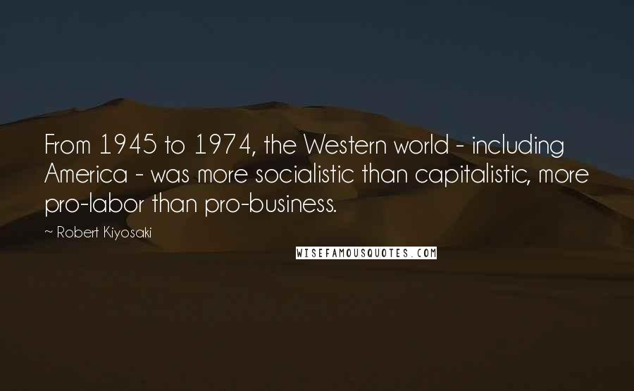 Robert Kiyosaki Quotes: From 1945 to 1974, the Western world - including America - was more socialistic than capitalistic, more pro-labor than pro-business.