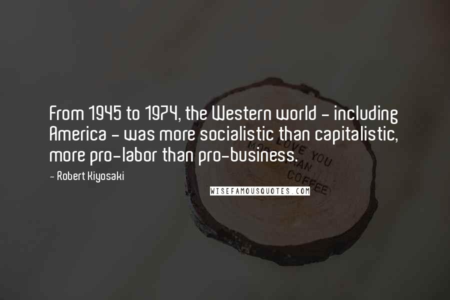 Robert Kiyosaki Quotes: From 1945 to 1974, the Western world - including America - was more socialistic than capitalistic, more pro-labor than pro-business.