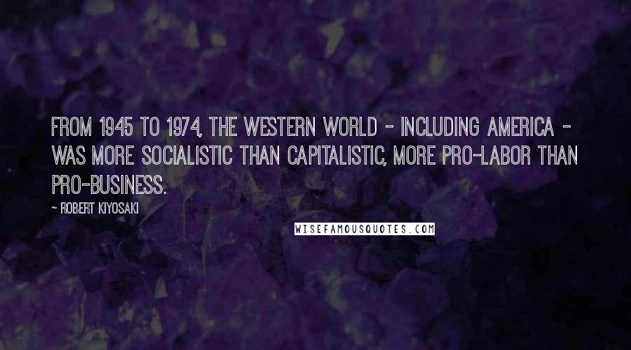 Robert Kiyosaki Quotes: From 1945 to 1974, the Western world - including America - was more socialistic than capitalistic, more pro-labor than pro-business.