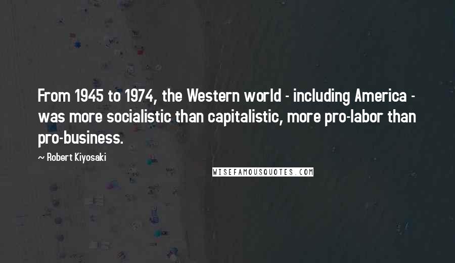 Robert Kiyosaki Quotes: From 1945 to 1974, the Western world - including America - was more socialistic than capitalistic, more pro-labor than pro-business.