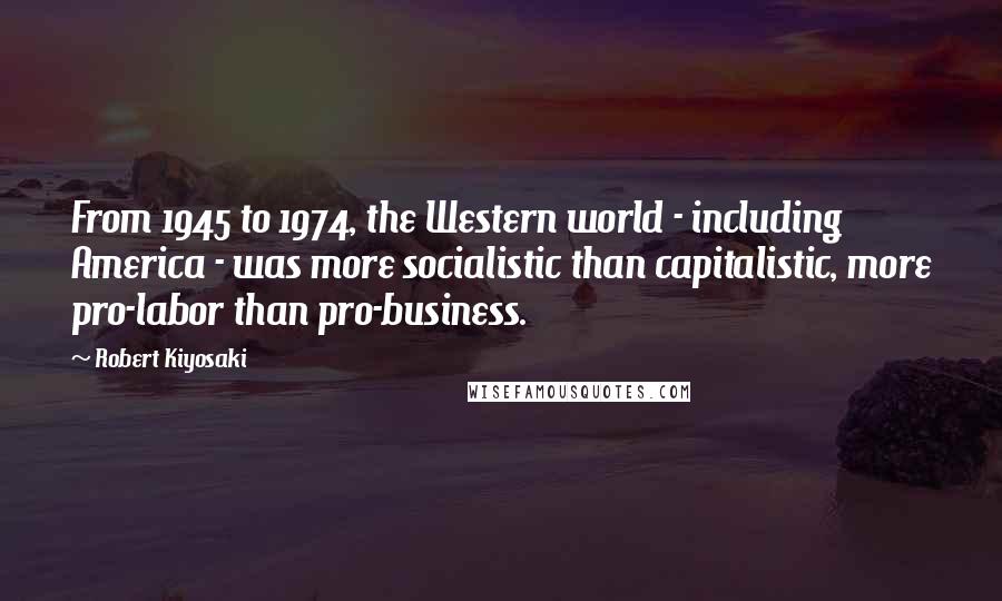 Robert Kiyosaki Quotes: From 1945 to 1974, the Western world - including America - was more socialistic than capitalistic, more pro-labor than pro-business.