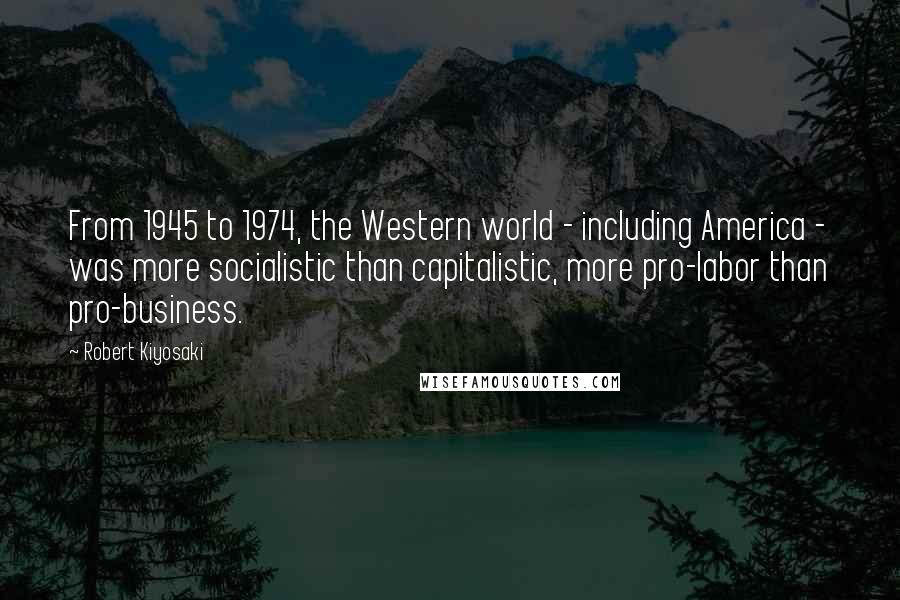 Robert Kiyosaki Quotes: From 1945 to 1974, the Western world - including America - was more socialistic than capitalistic, more pro-labor than pro-business.