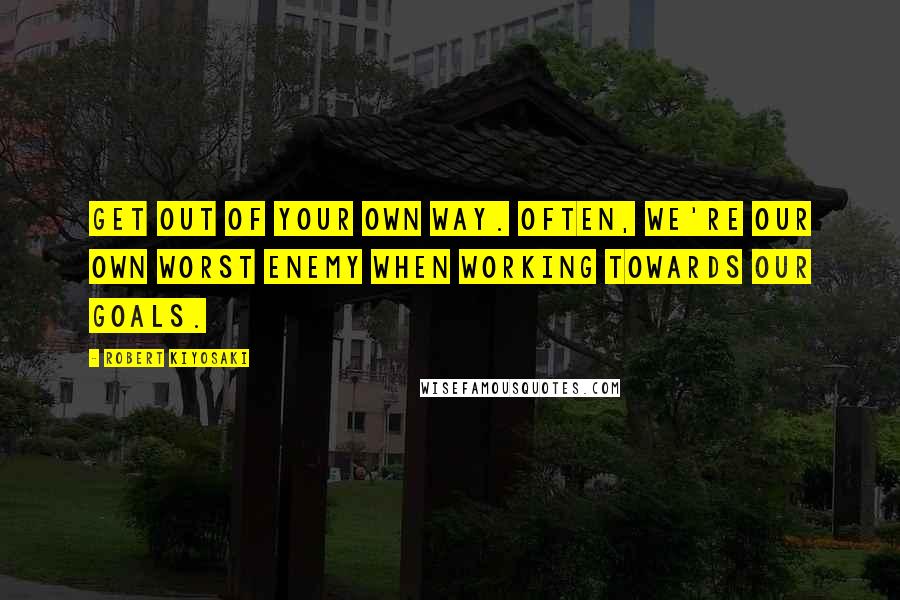 Robert Kiyosaki Quotes: Get out of your own way. Often, we're our own worst enemy when working towards our goals.