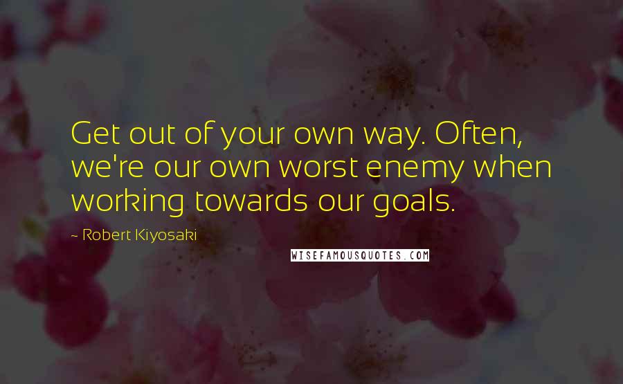 Robert Kiyosaki Quotes: Get out of your own way. Often, we're our own worst enemy when working towards our goals.