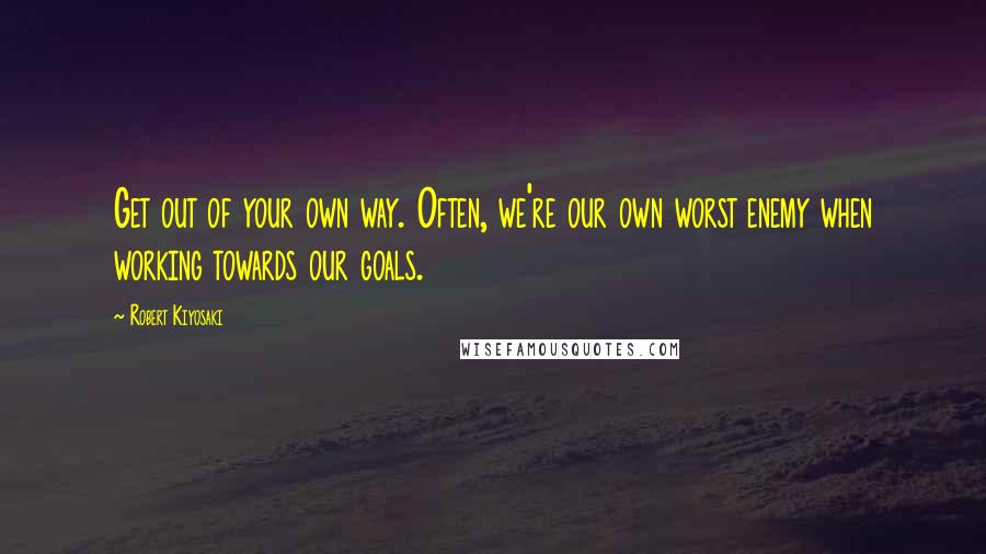 Robert Kiyosaki Quotes: Get out of your own way. Often, we're our own worst enemy when working towards our goals.