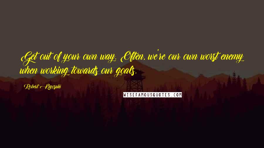 Robert Kiyosaki Quotes: Get out of your own way. Often, we're our own worst enemy when working towards our goals.