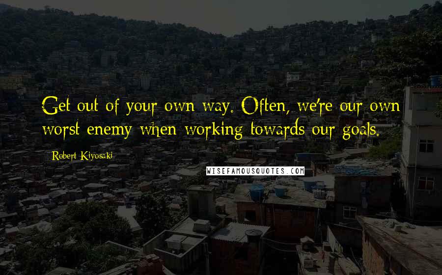 Robert Kiyosaki Quotes: Get out of your own way. Often, we're our own worst enemy when working towards our goals.