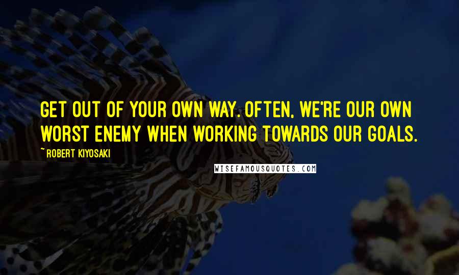 Robert Kiyosaki Quotes: Get out of your own way. Often, we're our own worst enemy when working towards our goals.