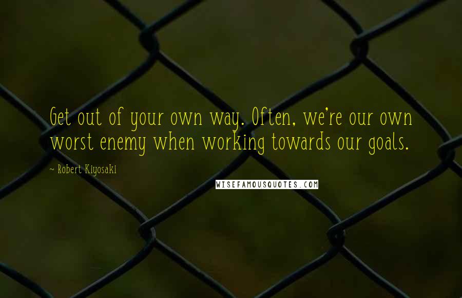 Robert Kiyosaki Quotes: Get out of your own way. Often, we're our own worst enemy when working towards our goals.