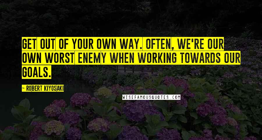 Robert Kiyosaki Quotes: Get out of your own way. Often, we're our own worst enemy when working towards our goals.