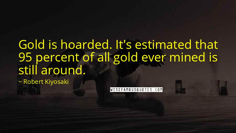 Robert Kiyosaki Quotes: Gold is hoarded. It's estimated that 95 percent of all gold ever mined is still around.