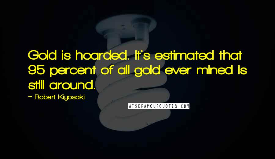 Robert Kiyosaki Quotes: Gold is hoarded. It's estimated that 95 percent of all gold ever mined is still around.