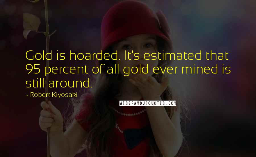 Robert Kiyosaki Quotes: Gold is hoarded. It's estimated that 95 percent of all gold ever mined is still around.