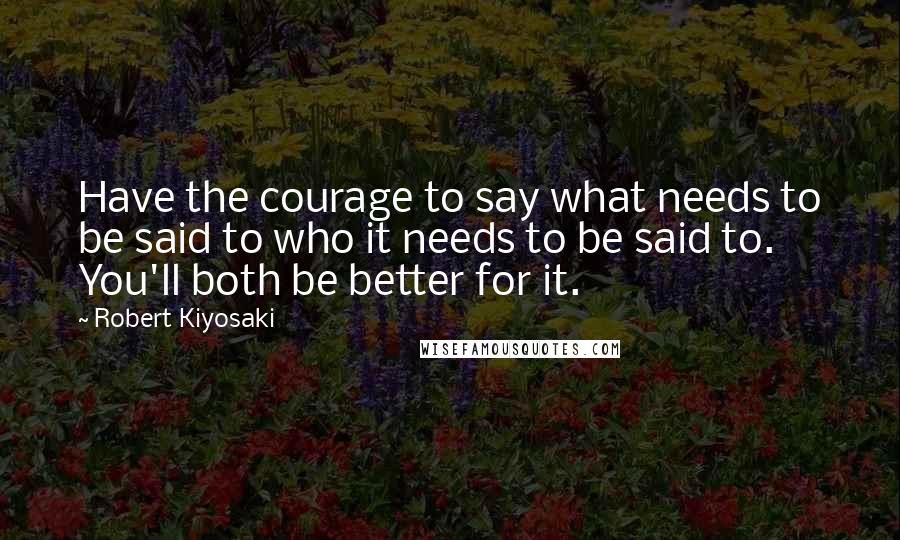 Robert Kiyosaki Quotes: Have the courage to say what needs to be said to who it needs to be said to. You'll both be better for it.