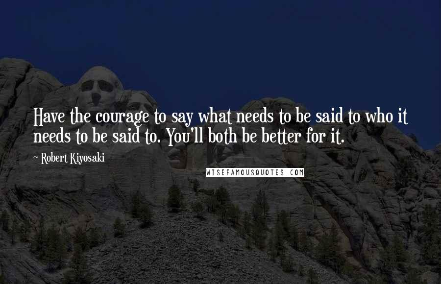 Robert Kiyosaki Quotes: Have the courage to say what needs to be said to who it needs to be said to. You'll both be better for it.