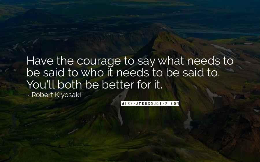 Robert Kiyosaki Quotes: Have the courage to say what needs to be said to who it needs to be said to. You'll both be better for it.