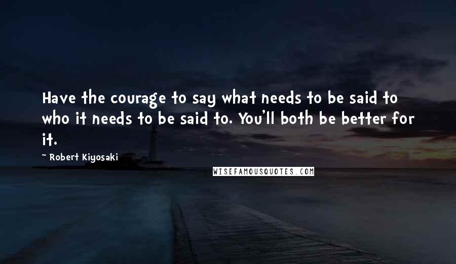 Robert Kiyosaki Quotes: Have the courage to say what needs to be said to who it needs to be said to. You'll both be better for it.