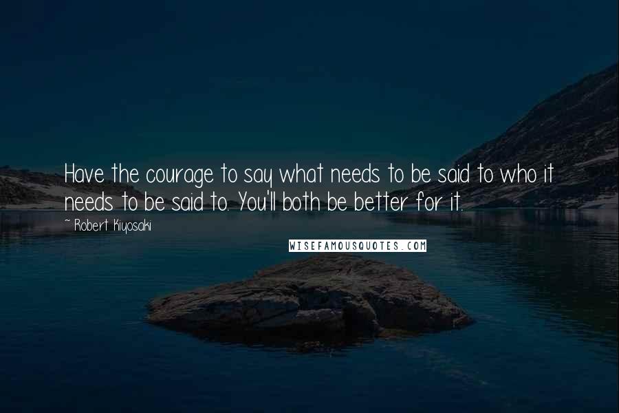 Robert Kiyosaki Quotes: Have the courage to say what needs to be said to who it needs to be said to. You'll both be better for it.