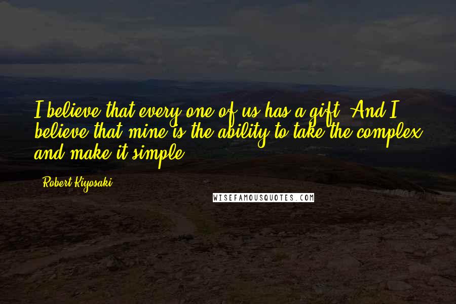 Robert Kiyosaki Quotes: I believe that every one of us has a gift. And I believe that mine is the ability to take the complex and make it simple.