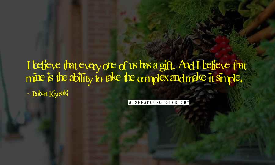 Robert Kiyosaki Quotes: I believe that every one of us has a gift. And I believe that mine is the ability to take the complex and make it simple.