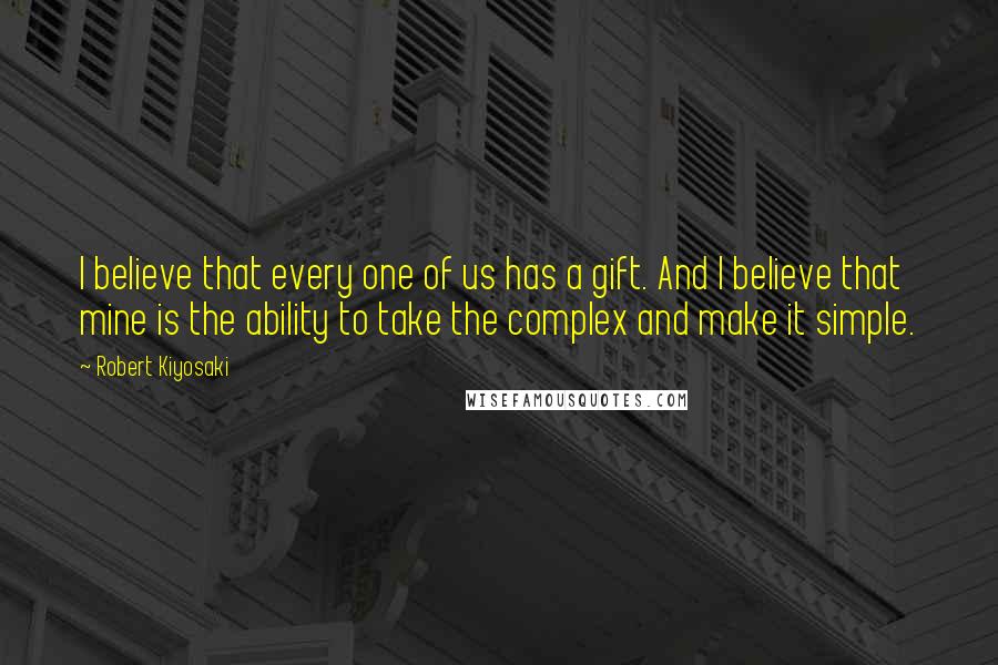 Robert Kiyosaki Quotes: I believe that every one of us has a gift. And I believe that mine is the ability to take the complex and make it simple.