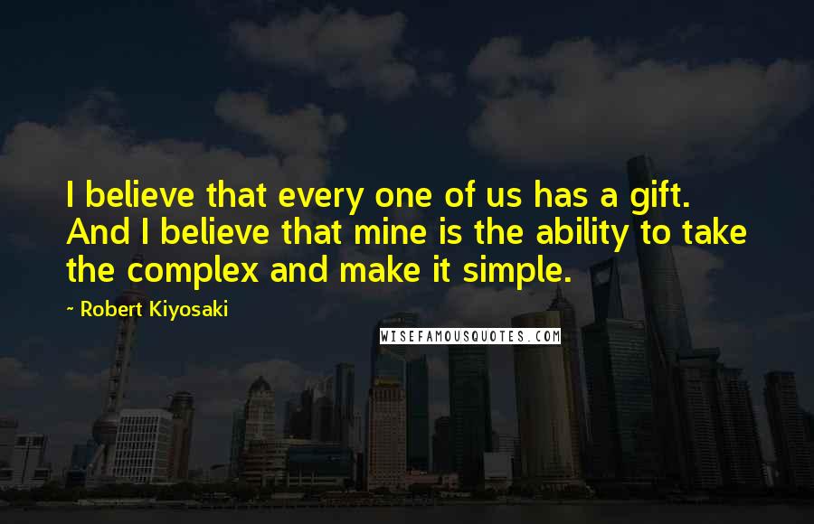 Robert Kiyosaki Quotes: I believe that every one of us has a gift. And I believe that mine is the ability to take the complex and make it simple.